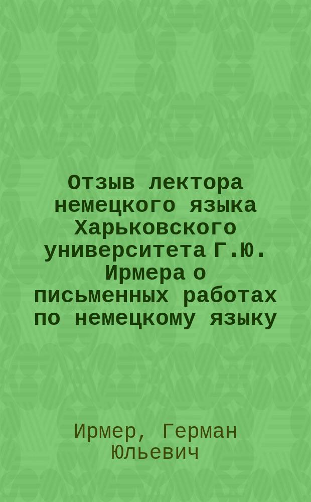 Отзыв лектора немецкого языка Харьковского университета Г.Ю. Ирмера о письменных работах по немецкому языку, исполненных на окончательных испытаниях учениками VII-го класса реальных училищ Харьковского учебного округа в 1910 году и посторонними лицами, подвергавшимися вместе с ними этим испытаниям в том же году
