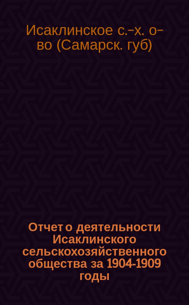 Отчет о деятельности Исаклинского сельскохозяйственного общества за 1904-1909 годы