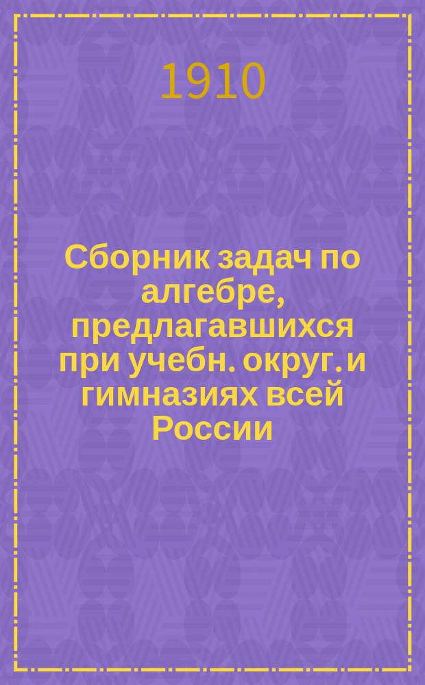 Сборник задач по алгебре, предлагавшихся при учебн. округ. и гимназиях всей России : Пособие при подгот. к экзамену зрелости : Задачи снабжены подроб. решениями : (4 вып. "Курса алгебры" Б.И. Исачкина)