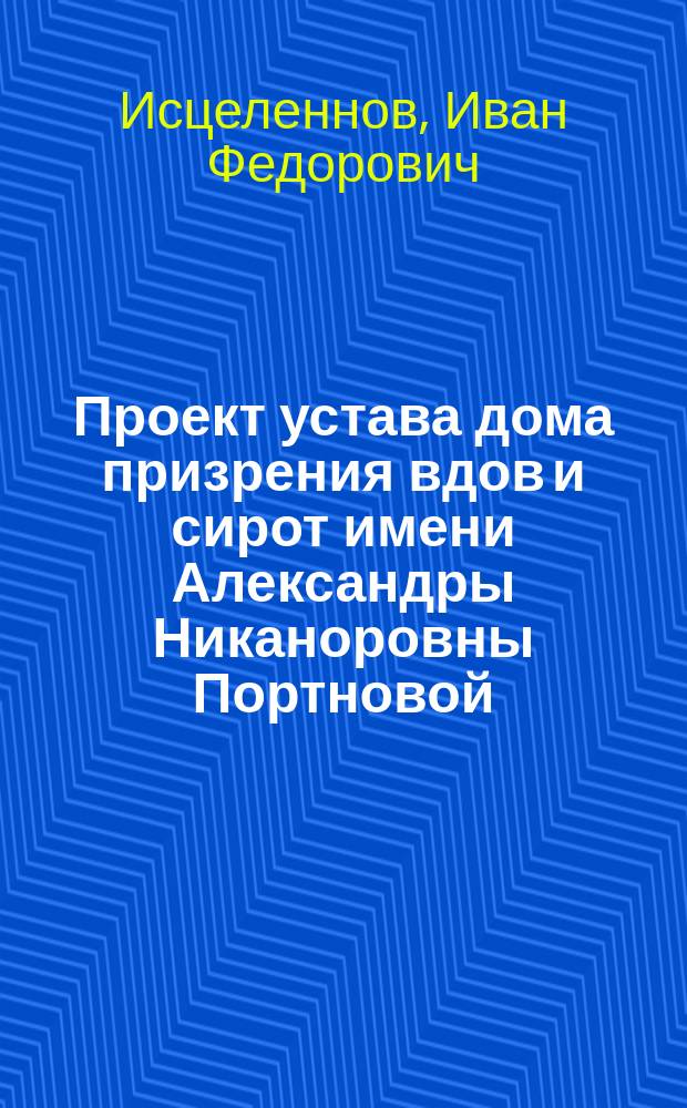 Проект устава дома призрения вдов и сирот имени Александры Никаноровны Портновой : Докл. в Иркутск. гор. думу : С прил.