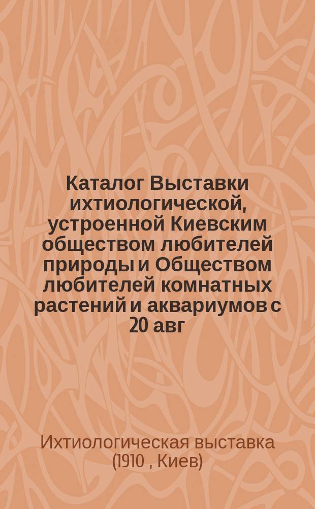 Каталог Выставки ихтиологической, устроенной Киевским обществом любителей природы и Обществом любителей комнатных растений и аквариумов с 20 авг. по 8 сент. (включит.) 1910 г.