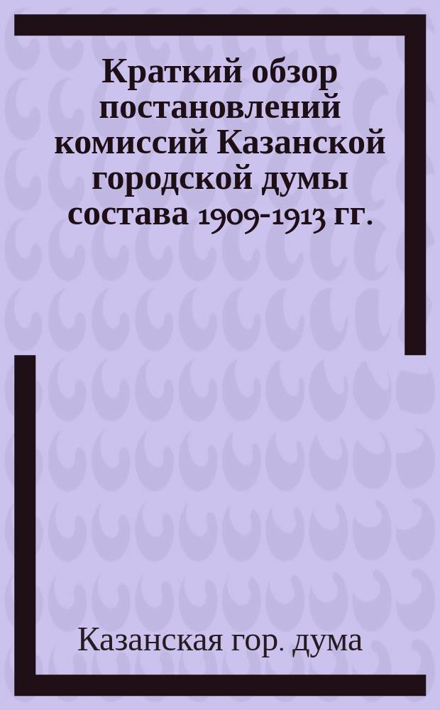 Краткий обзор постановлений комиссий Казанской городской думы состава 1909-1913 гг. : Сост. на основании журн. комис.. Вып. 1