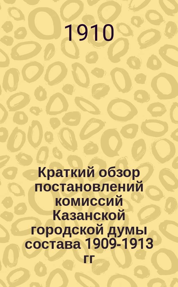 Краткий обзор постановлений комиссий Казанской городской думы состава 1909-1913 гг : [Сост. на основании журн. комис.]. Вып. 1. Вып. 4