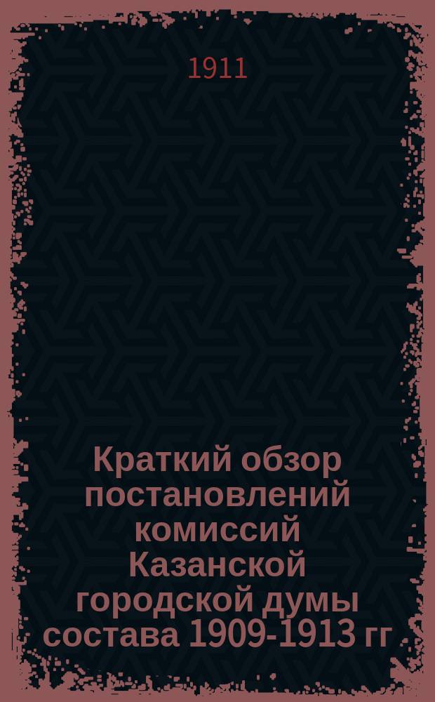 Краткий обзор постановлений комиссий Казанской городской думы состава 1909-1913 гг : [Сост. на основании журн. комис.]. Вып. 1. Вып. 13