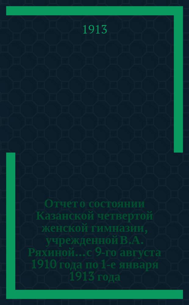 Отчет о состоянии Казанской четвертой женской гимназии, учрежденной В.А. Ряхиной... с 9-го августа 1910 года по 1-е января 1913 года