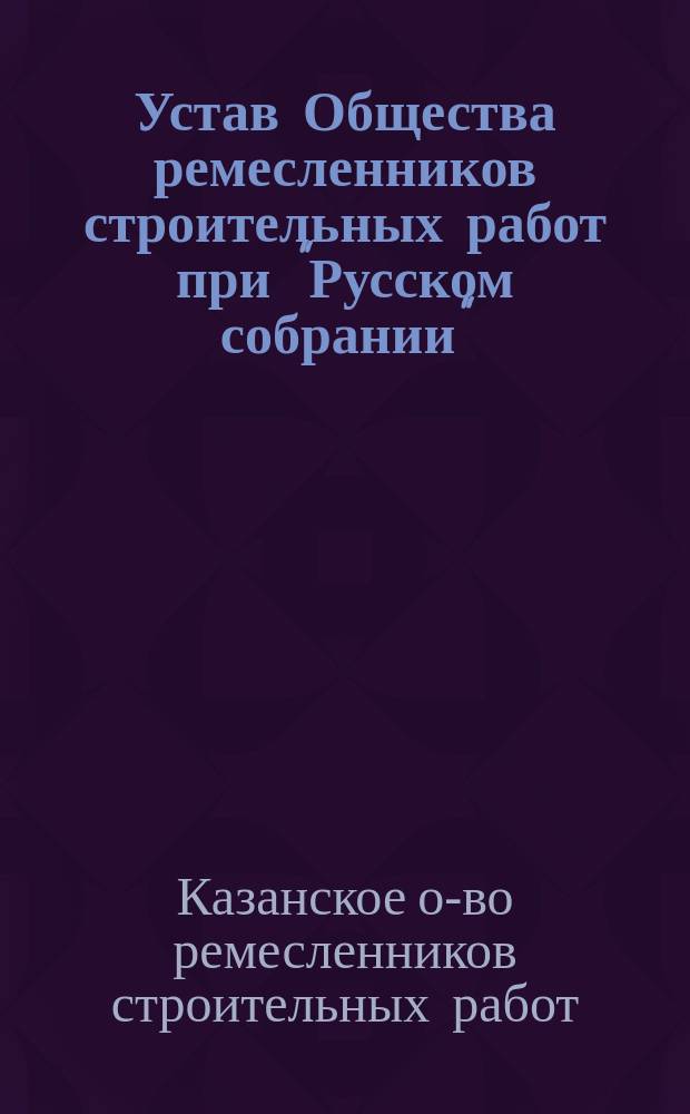 Устав Общества ремесленников строительных работ при "Русском собрании" : Утв. 18 июня 1908 г.