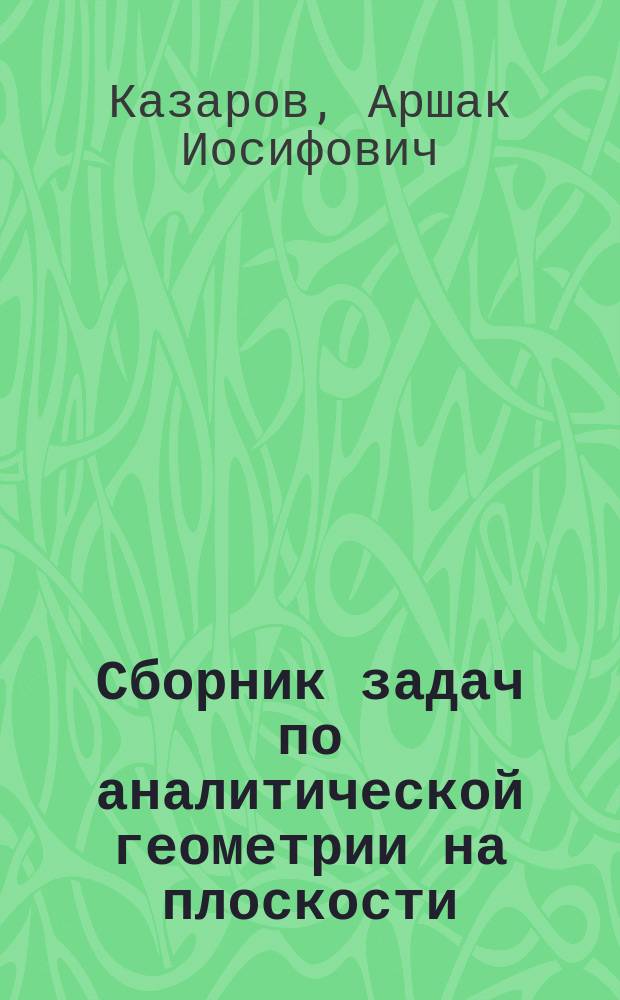 ... Сборник задач по аналитической геометрии на плоскости (применительно к курсу средних учеб. заведений)