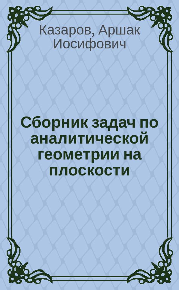 ... Сборник задач по аналитической геометрии на плоскости (применительно к курсу средних учеб. заведений)