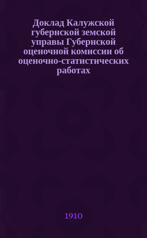 Доклад Калужской губернской земской управы Губернской оценочной комиссии об оценочно-статистических работах... [в 1910 и предполагаемых в 1911 году]