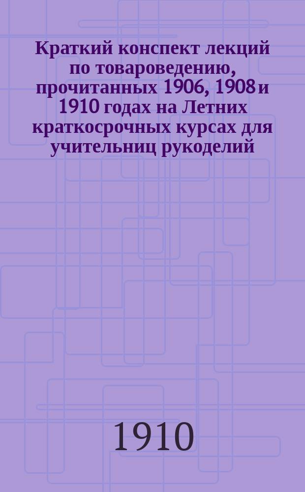 Краткий конспект лекций по товароведению, прочитанных 1906, 1908 и 1910 годах на Летних краткосрочных курсах для учительниц рукоделий, учрежденных Обществом поощрения женского профессионального образования. 1910 г. С.-Петербург