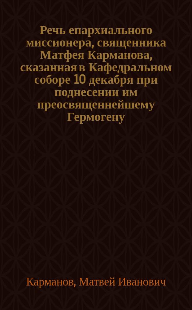 Речь епархиального миссионера, священника Матфея Карманова, сказанная в Кафедральном соборе 10 декабря при поднесении им преосвященнейшему Гермогену, епископу Саратовскому и Царицынскому, от саратовской паствы священной мантии в день тезоименитства архипастыря