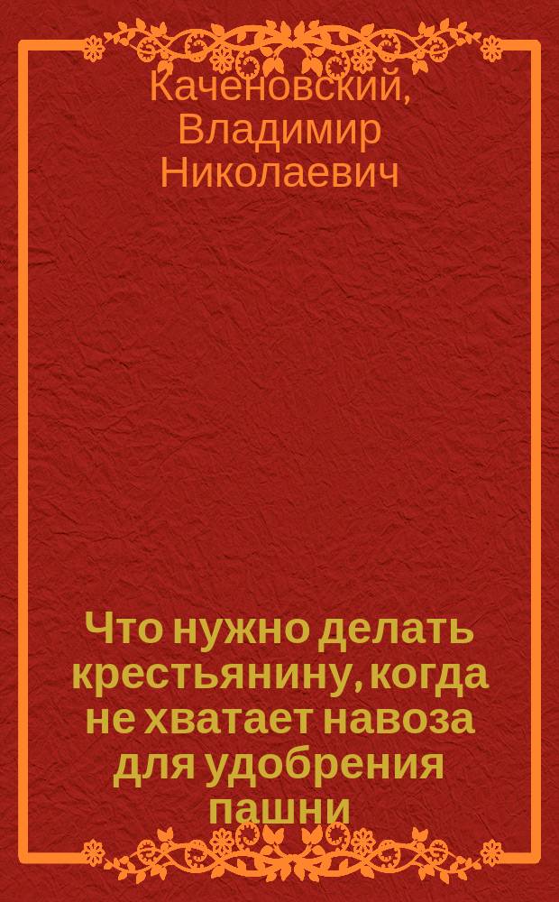 Что нужно делать крестьянину, когда не хватает навоза для удобрения пашни : Беседа о минерал. удобрениях агр. по Тихвин. уезду В. Каченовского