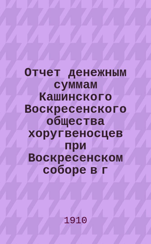 Отчет денежным суммам Кашинского Воскресенского общества хоругвеносцев при Воскресенском соборе в г. Кашине Тверской губернии... ... с 13 июня 1909 г. по 1 января 1910 г.