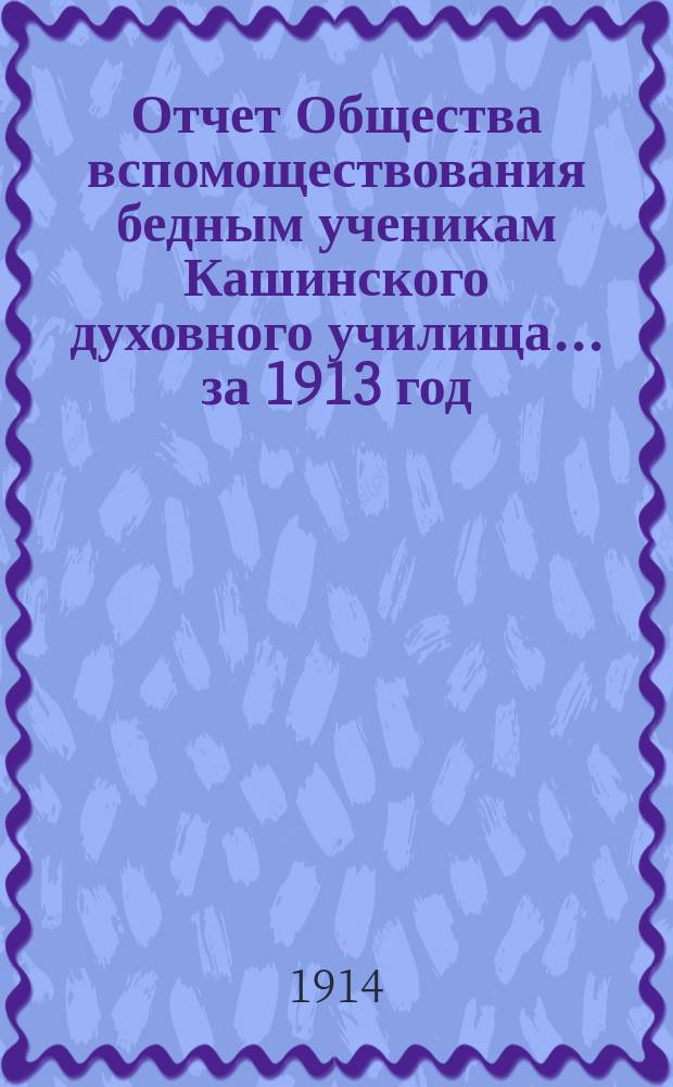 Отчет Общества вспомоществования бедным ученикам Кашинского духовного училища... ... за 1913 год : ... за 1913 год с протоколами общего собрания гг.членов Общества 9 февраля 1914 года