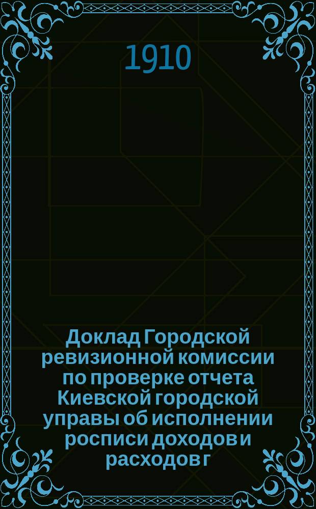 Доклад Городской ревизионной комиссии по проверке отчета Киевской городской управы об исполнении росписи доходов и расходов г. Киева... ... за 1906 год