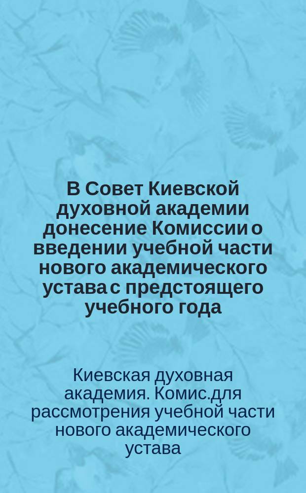 В Совет Киевской духовной академии донесение Комиссии [о введении учебной части нового академического устава с предстоящего учебного года]