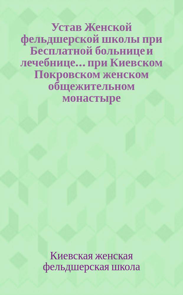 Устав Женской фельдшерской школы при Бесплатной больнице и лечебнице... при Киевском Покровском женском общежительном монастыре : Утв. 16 февр. 1910 г.