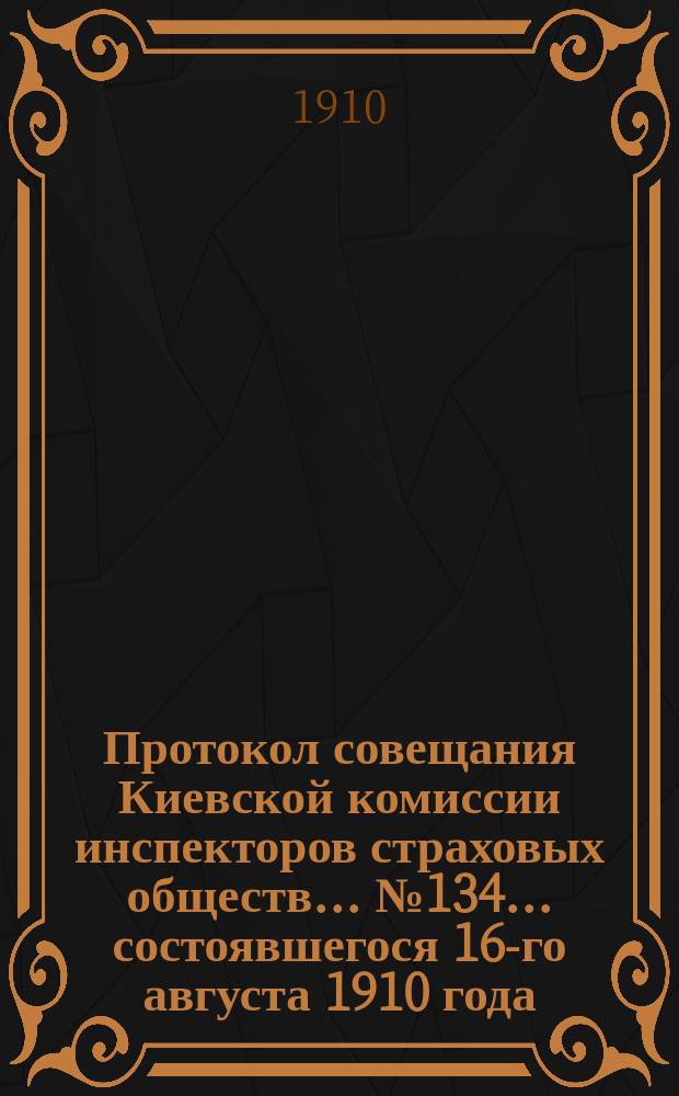 Протокол совещания Киевской комиссии инспекторов страховых обществ... ... № 134... состоявшегося 16-го августа 1910 года
