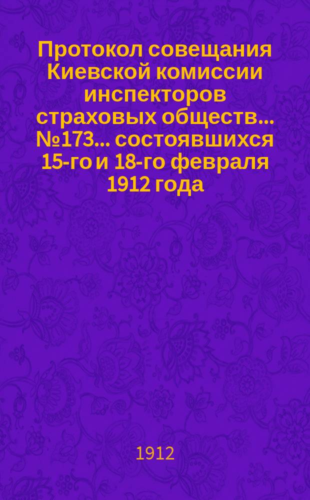 Протокол совещания Киевской комиссии инспекторов страховых обществ... ... № 173... состоявшихся 15-го и 18-го февраля 1912 года