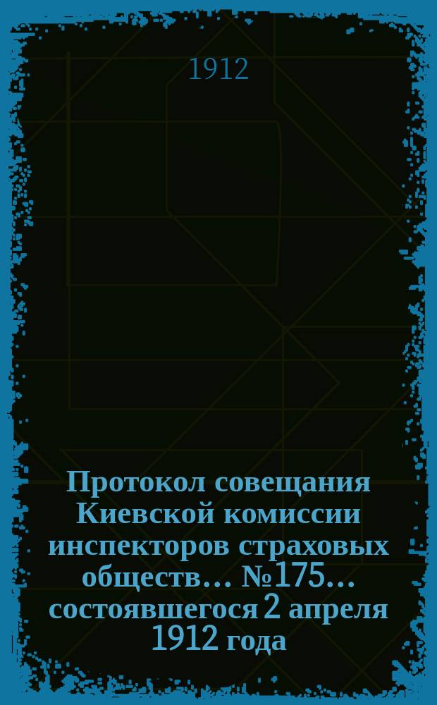 Протокол совещания Киевской комиссии инспекторов страховых обществ... ... № 175... состоявшегося 2 апреля 1912 года