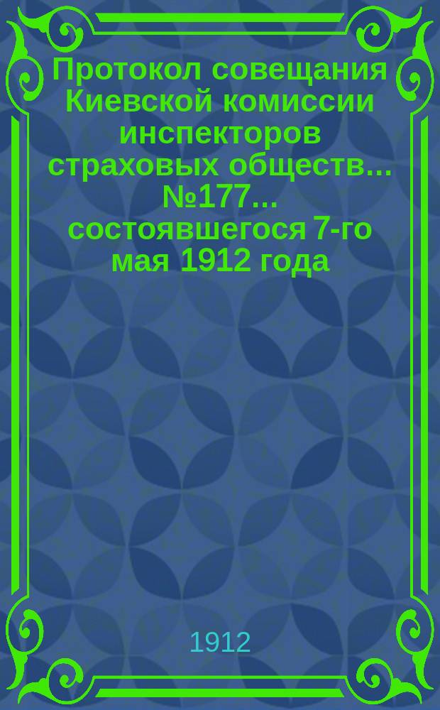 Протокол совещания Киевской комиссии инспекторов страховых обществ... ... № 177... состоявшегося 7-го мая 1912 года