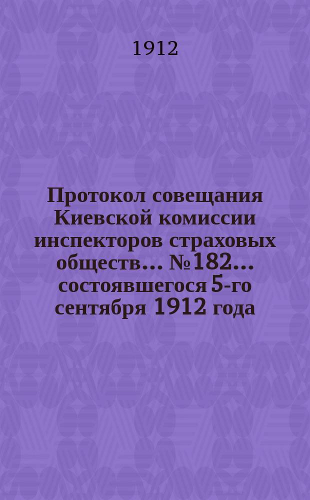 Протокол совещания Киевской комиссии инспекторов страховых обществ... ... № 182... состоявшегося 5-го сентября 1912 года