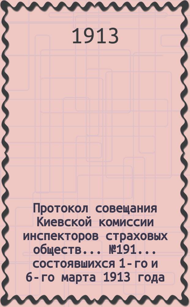 Протокол совещания Киевской комиссии инспекторов страховых обществ... ... № 191... состоявшихся 1-го и 6-го марта 1913 года