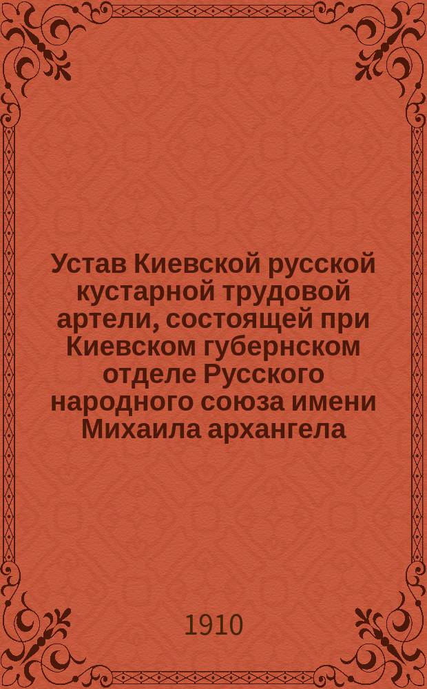 Устав Киевской русской кустарной трудовой артели, состоящей при Киевском губернском отделе Русского народного союза имени Михаила архангела : Утв. 9 янв. 1910 г.