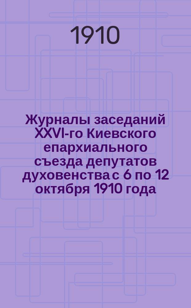 Журналы заседаний XXVI-го Киевского епархиального съезда депутатов духовенства с 6 по 12 октября 1910 года