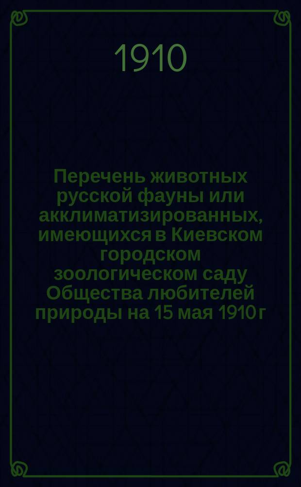 Перечень животных русской фауны или акклиматизированных, имеющихся в Киевском городском зоологическом саду Общества любителей природы на 15 мая 1910 г.