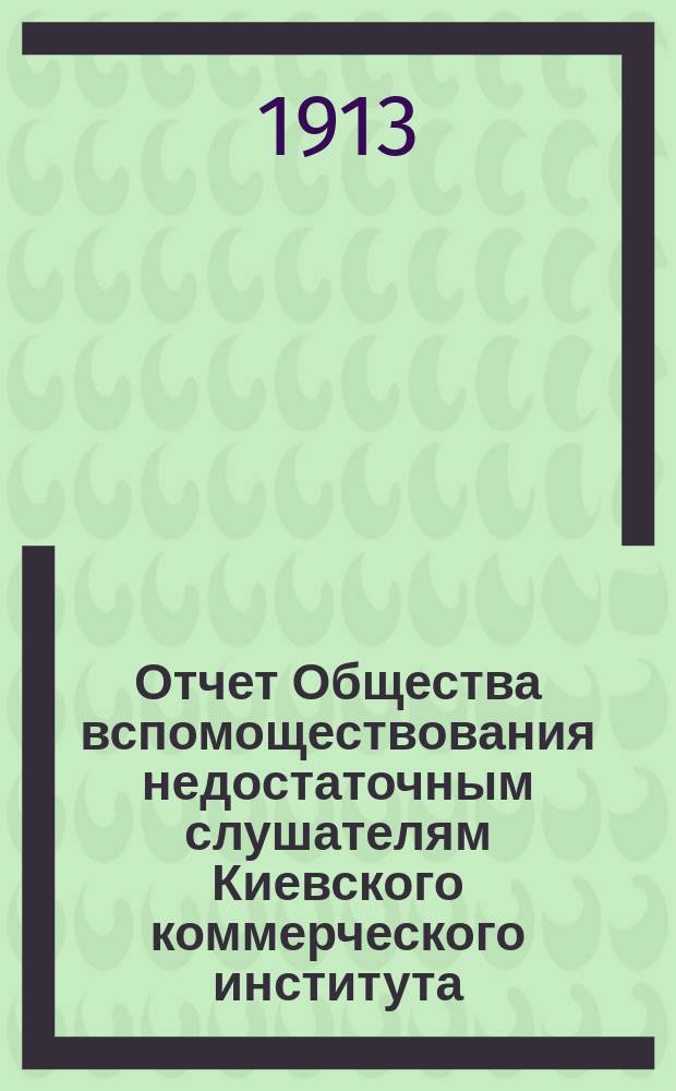 Отчет Общества вспомоществования недостаточным слушателям Киевского коммерческого института... ... 1912-1913 г.