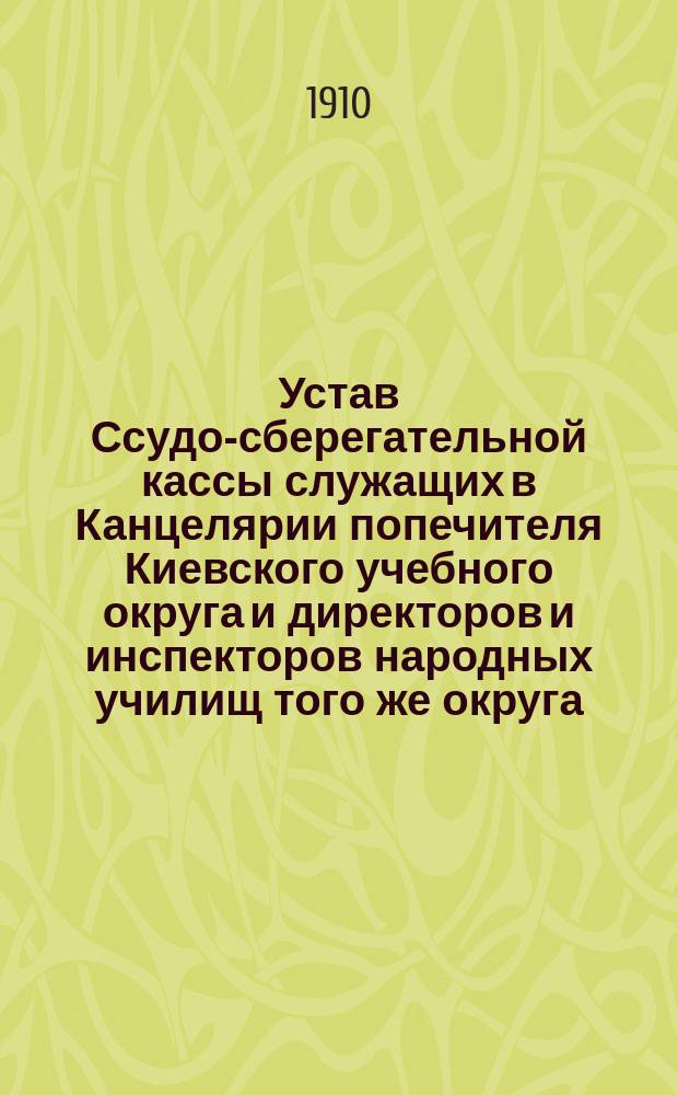 Устав Ссудо-сберегательной кассы служащих в Канцелярии попечителя Киевского учебного округа и директоров и инспекторов народных училищ того же округа : Утв. 19 июня 1910 г.