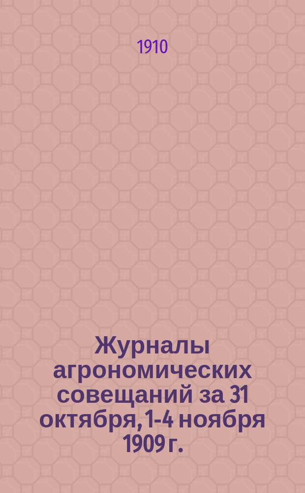 Журналы агрономических совещаний за 31 октября, 1-4 ноября 1909 г. : С прил. журн. 1, 2 и 3 комис