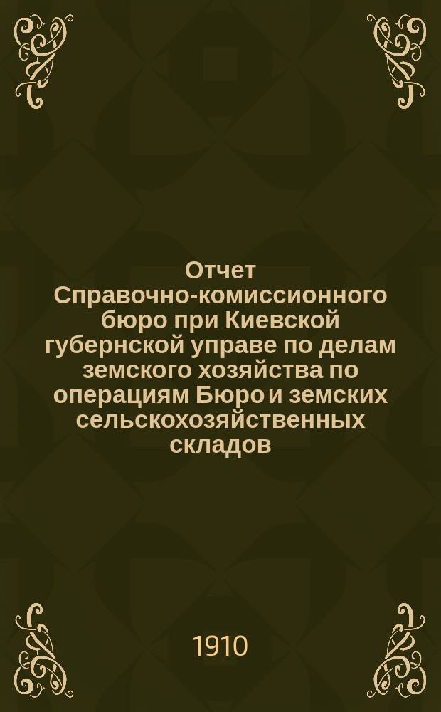 Отчет Справочно-комиссионного бюро при Киевской губернской управе по делам земского хозяйства по операциям Бюро и земских сельскохозяйственных складов... ... за 1909 год
