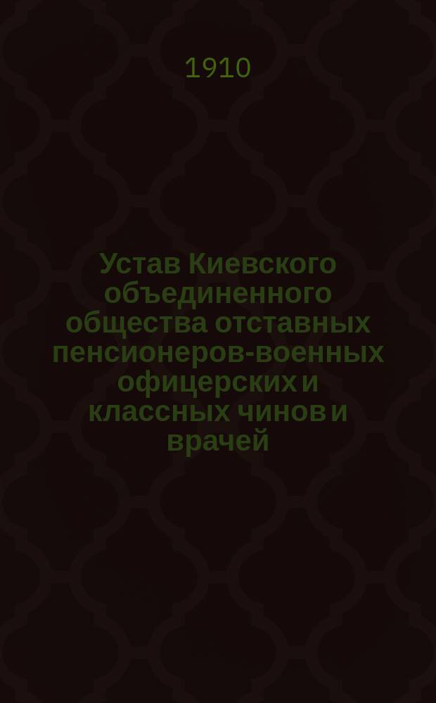 Устав Киевского объединенного общества отставных пенсионеров-военных офицерских и классных чинов и врачей : Утв. 15 окт. 1910 г.