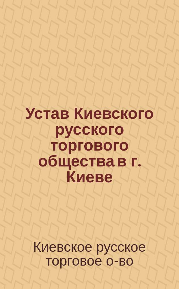Устав Киевского русского торгового общества в г. Киеве; Устав Киевского русского торгово-промышленного общества взаимного кредита: Утв. 6 февр. 1910 г.