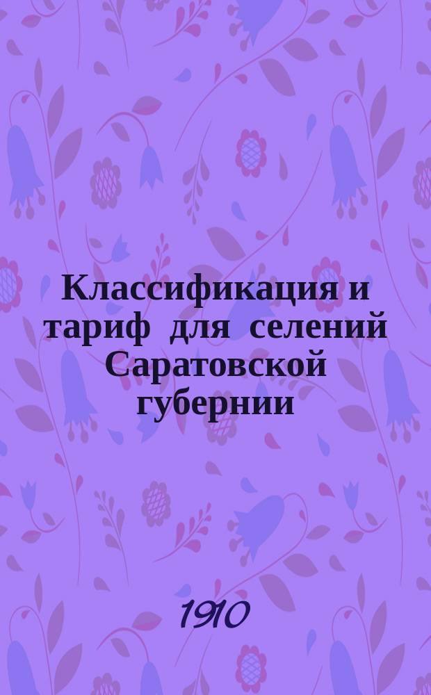 Классификация и тариф для селений Саратовской губернии : За исключ. поименов. в тарифе для Сарат. губ. № 37 и "св. изм. и доп." на с. 129. Июнь 1910 г