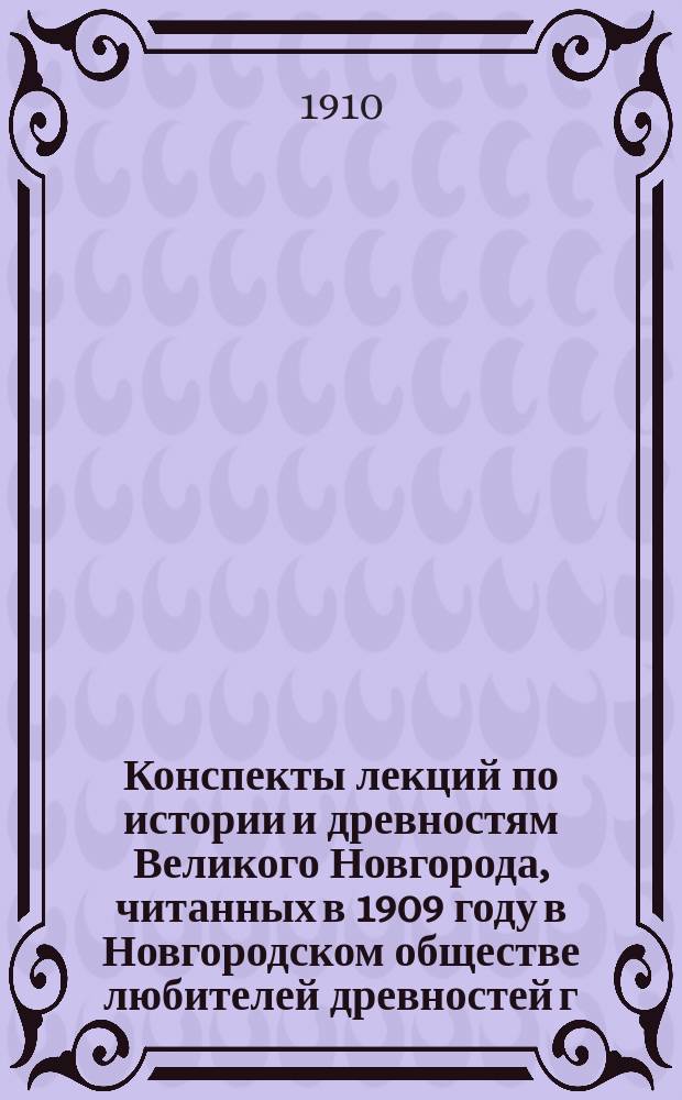 Конспекты лекций по истории и древностям Великого Новгорода, читанных в 1909 году в Новгородском обществе любителей древностей г. г. лекторами Императорского Археологического института