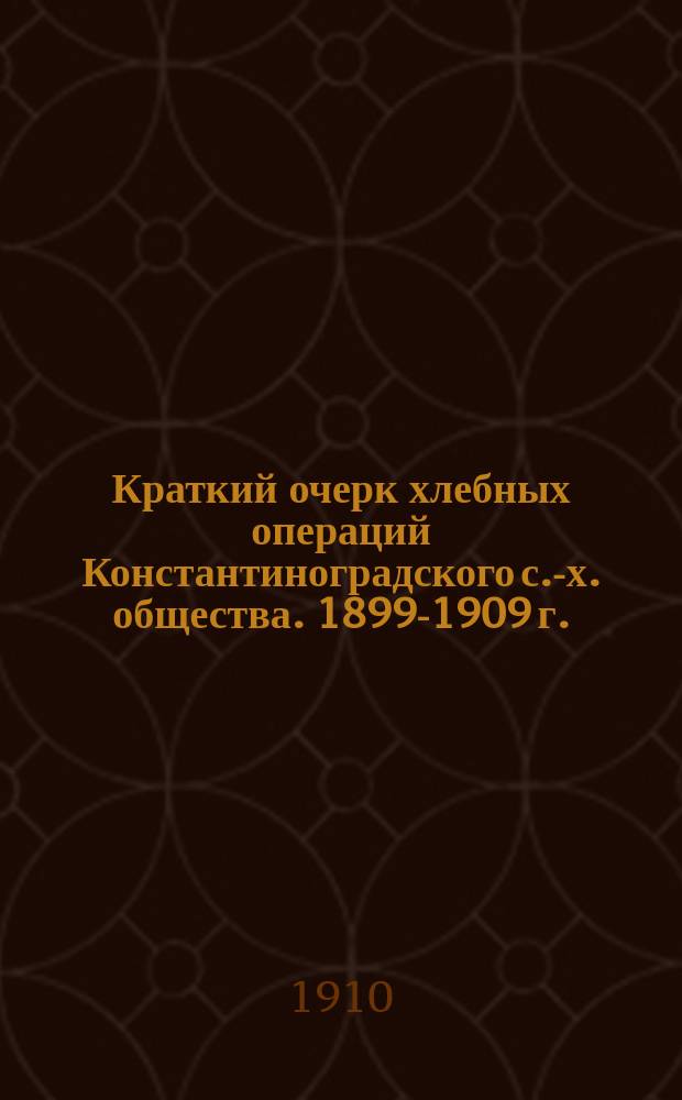 Краткий очерк хлебных операций Константиноградского с.-х. общества. 1899-1909 г.
