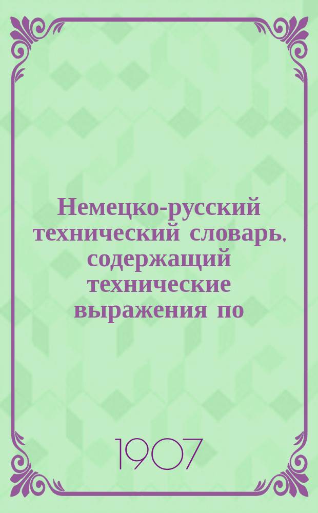 Немецко-русский технический словарь, содержащий технические выражения по: агрономии, анатомии, аппретурному делу,... [Т. 1]
