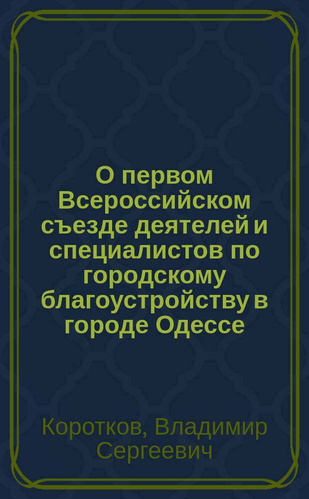 О первом Всероссийском съезде деятелей и специалистов по городскому благоустройству в городе Одессе : Докл. в Кур. гор. думу чл. Гор. управы В.С. Короткова и гласного думы Н.Н. Лоскутова
