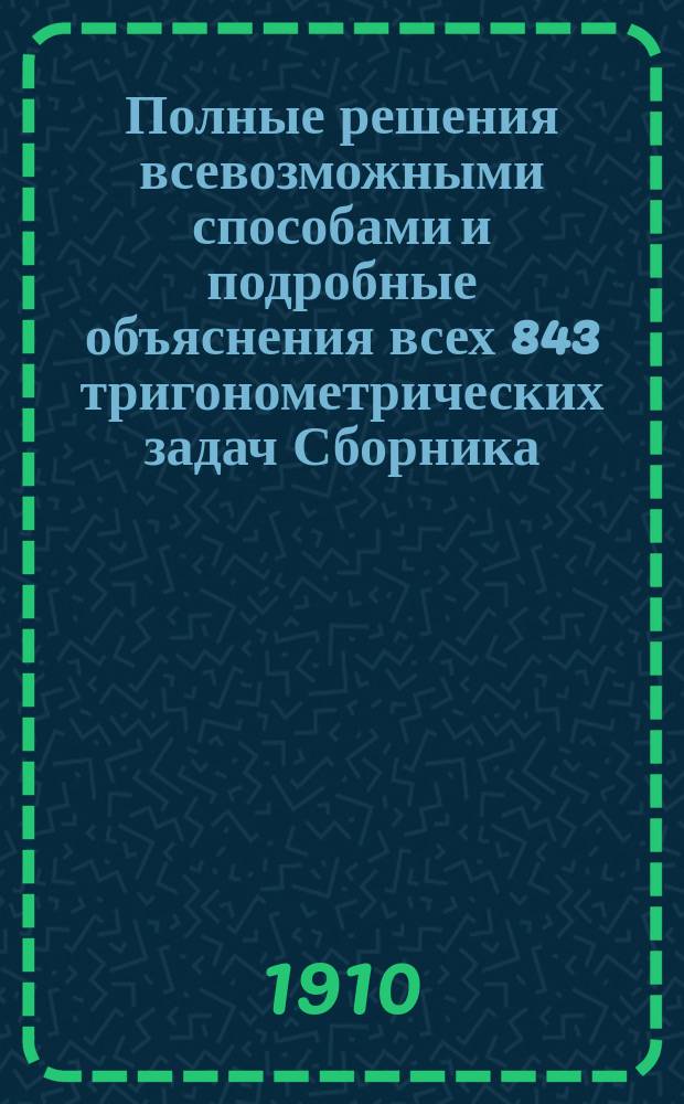 Полные решения всевозможными способами и подробные объяснения всех 843 тригонометрических задач Сборника, примененного к курсам гимназий, реальных училищ и др. сред. учебн. зав. В.П. Минина, преподавателя 3-ей Московской гимназии : (По послед. изд.) : Для самообразования