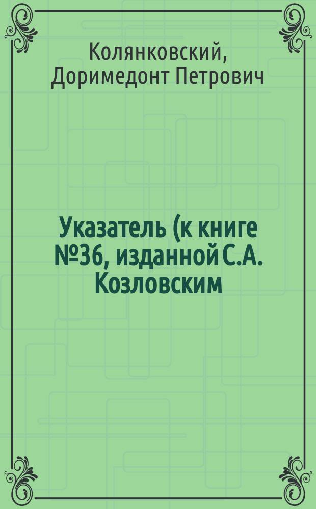 Указатель (к книге № 36, изданной С.А. Козловским), соответствующих параграфов и нумеров задач 6-го и 5-го изданий учебника прямолинейной тригонометрии Н. Рыбкина : С прил. текста 144 задач, доб. и изм. в 6-м изд. с подроб. решением и объясн. их