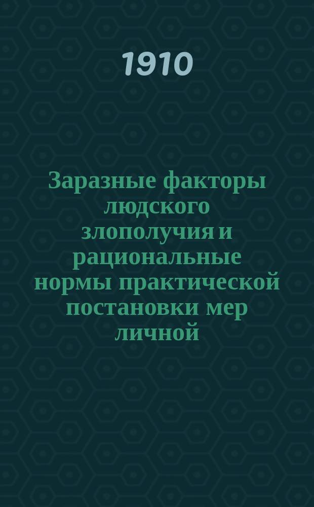 Заразные факторы людского злополучия и рациональные нормы практической постановки мер личной, общественной и правительственной борьбы с ними : (Для широкого круга читателей, преимущественно же для вспомогат. мед. персонала и лиц, заведующих самостоят. частями разных ведомств, учреждений и упр.)