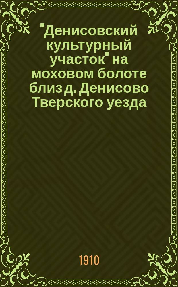 "Денисовский культурный участок" на моховом болоте близ д. Денисово Тверского уезда : Описание опытов и отчет произвед. работ первого 1910 г. : Прил. к Докл. об ассигновании 300 рублей на работы в Денис. участке