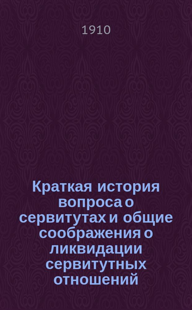 Краткая история вопроса о сервитутах и общие соображения о ликвидации сервитутных отношений. II. О вознаграждении за отмену толоки и обоюдного права пастьбы на полях общего севооборота [и др.]. Правила об упразднении пастбищных и лесных сервитутов в губерниях западных и белорусских : Проект