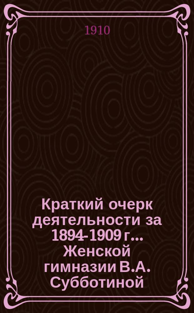 Краткий очерк деятельности за 1894-1909 г. ... Женской гимназии В.А. Субботиной