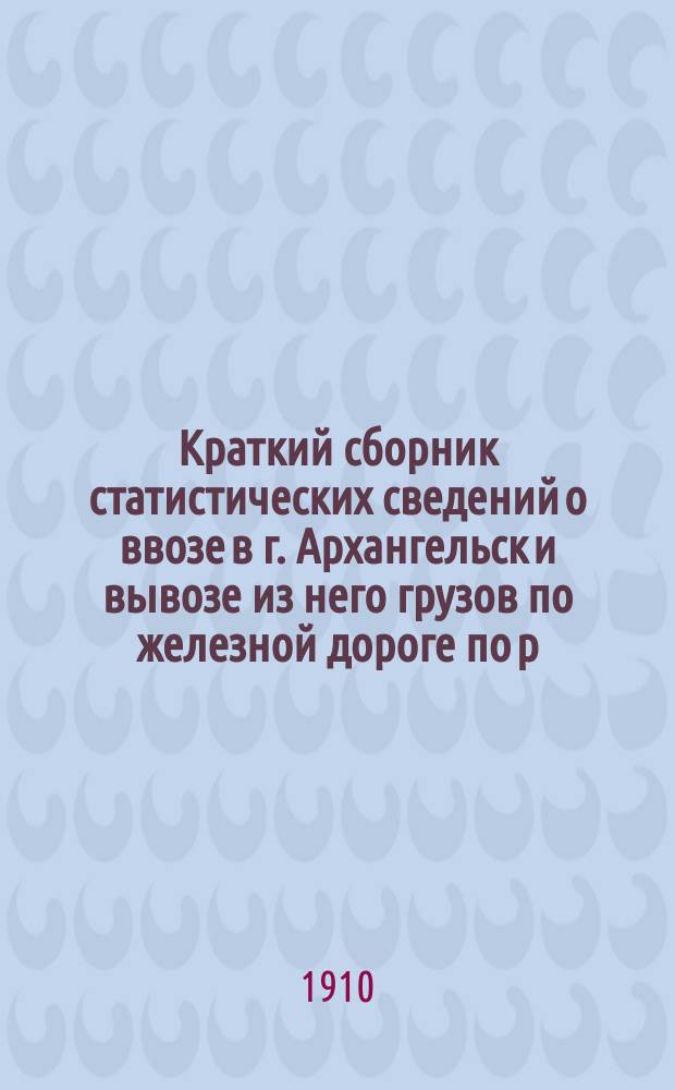 Краткий сборник статистических сведений о ввозе в г. Архангельск и вывозе из него грузов по железной дороге по р. С.-Двине и морским путем