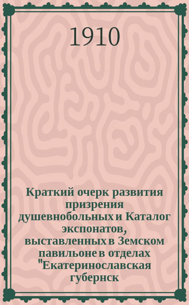 Краткий очерк развития призрения душевнобольных и Каталог экспонатов, выставленных в Земском павильоне в отделах "Екатеринославская губернск. земская больница, колония и патронаж" на Южнорусской областной выставке в г. Екатеринославе