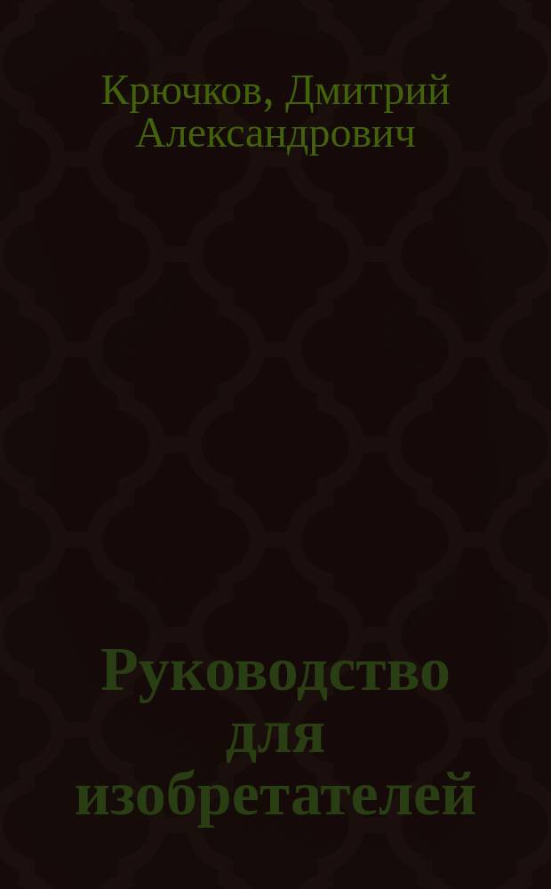 Руководство для изобретателей : Сост. на основании опыта и по новейшим источникам Дм. Крючков